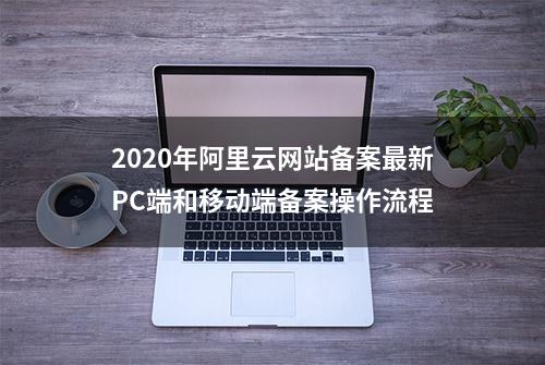 2020年阿里云网站备案最新PC端和移动端备案操作流程