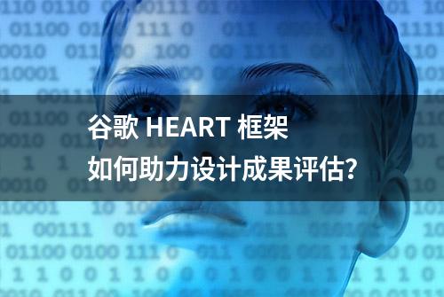 谷歌 HEART 框架如何助力设计成果评估？