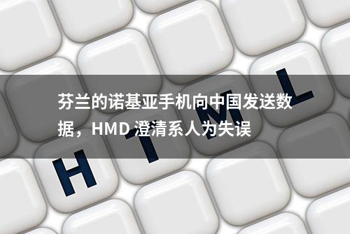 芬兰的诺基亚手机向中国发送数据，HMD 澄清系人为失误