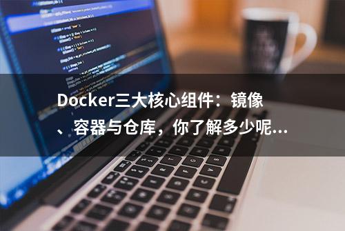 Docker三大核心组件：镜像、容器与仓库，你了解多少呢？