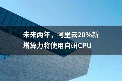未来两年，阿里云20%新增算力将使用自研CPU