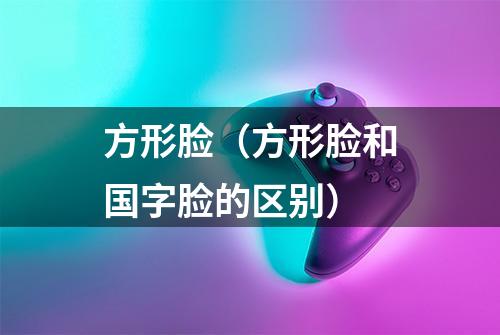 方形脸（方形脸和国字脸的区别）