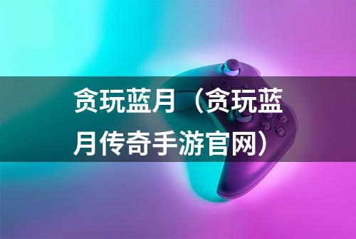 贪玩蓝月(贪玩蓝月传奇手游官网)