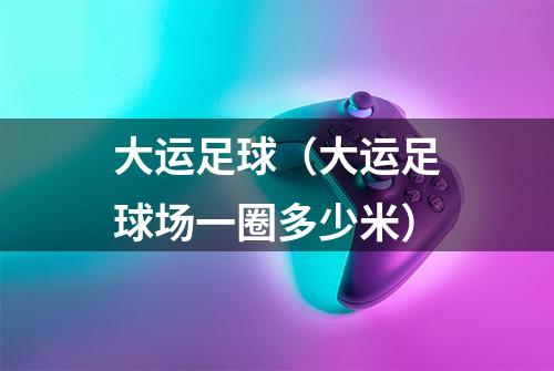 大运足球（大运足球场一圈多少米）