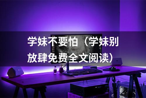 学妹不要怕（学妹别放肆免费全文阅读）