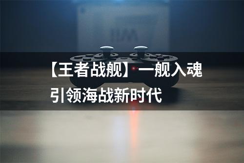 【王者战舰】一舰入魂  引领海战新时代