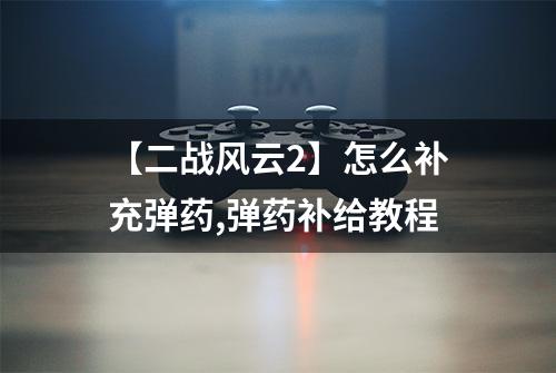 【二战风云2】怎么补充弹药,弹药补给教程
