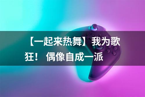【一起来热舞】我为歌狂！ 偶像自成一派