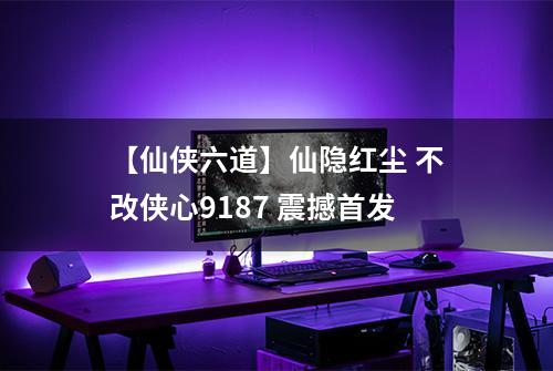 【仙侠六道】仙隐红尘 不改侠心9187 震撼首发