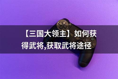 【三国大领主】如何获得武将,获取武将途径
