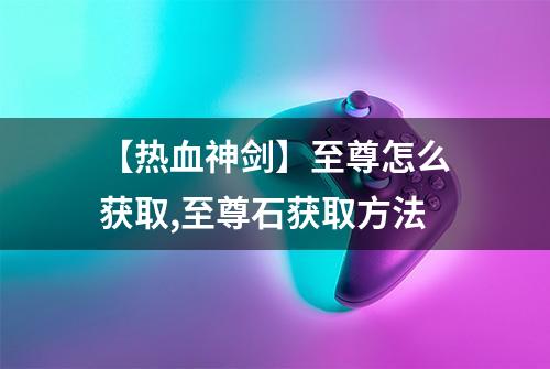 【热血神剑】至尊怎么获取,至尊石获取方法
