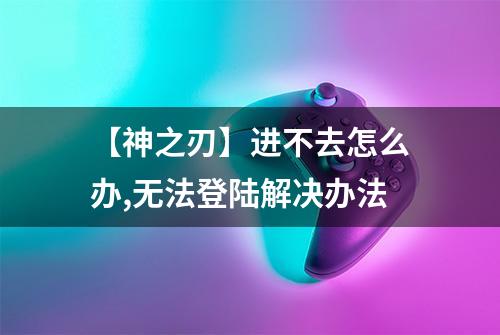 【神之刃】进不去怎么办,无法登陆解决办法