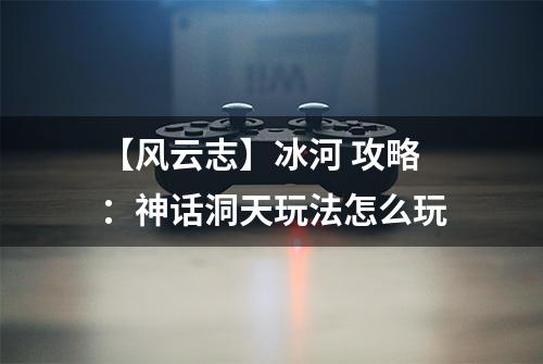 【风云志】冰河 攻略：神话洞天玩法怎么玩