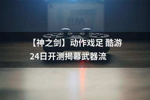 【神之剑】动作戏足 酷游 24日开测揭幕武器流
