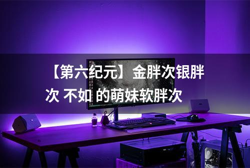 【第六纪元】金胖次银胖次 不如 的萌妹软胖次