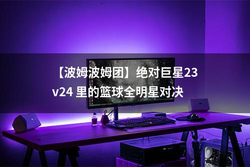 【波姆波姆团】绝对巨星23v24 里的篮球全明星对决