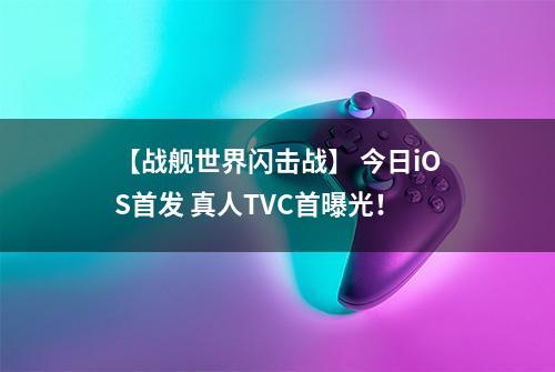 【战舰世界闪击战】 今日iOS首发 真人TVC首曝光！