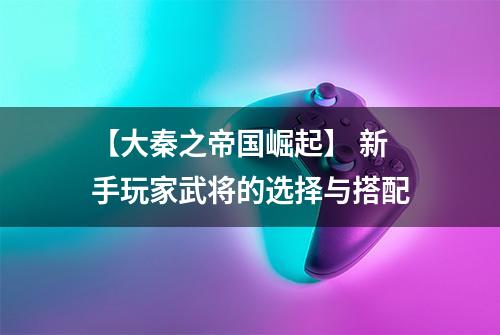 【大秦之帝国崛起】 新手玩家武将的选择与搭配