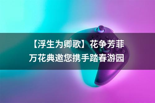【浮生为卿歌】花争芳菲 万花典邀您携手踏春游园