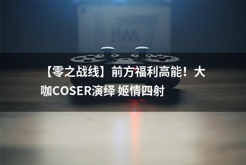 【零之战线】前方福利高能！大咖COSER演绎 姬情四射