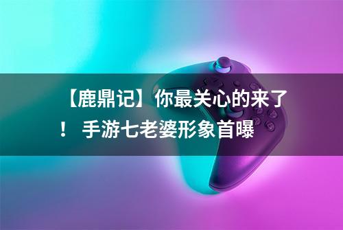 【鹿鼎记】你最关心的来了！ 手游七老婆形象首曝