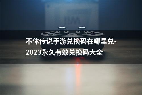 不休传说手游兑换码在哪里兑-2023永久有效兑换码大全