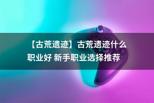 【古荒遗迹】古荒遗迹什么职业好 新手职业选择推荐