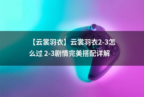【云裳羽衣】云裳羽衣2-3怎么过 2-3剧情完美搭配详解