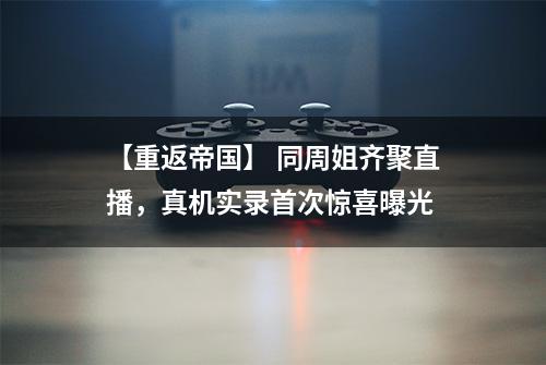 【重返帝国】 同周姐齐聚直播，真机实录首次惊喜曝光