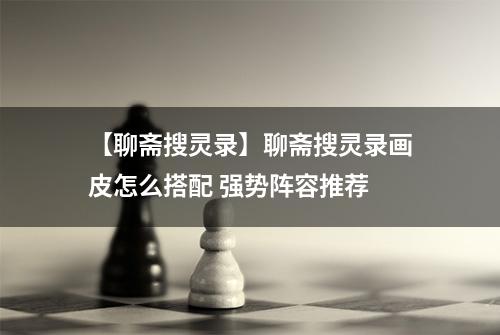 【聊斋搜灵录】聊斋搜灵录画皮怎么搭配 强势阵容推荐
