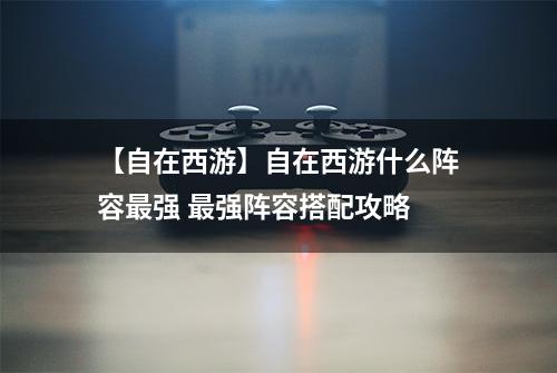 【自在西游】自在西游什么阵容最强 最强阵容搭配攻略