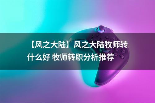 【风之大陆】风之大陆牧师转什么好 牧师转职分析推荐