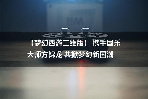 【梦幻西游三维版】 携手国乐大师方锦龙 共掀梦幻新国潮