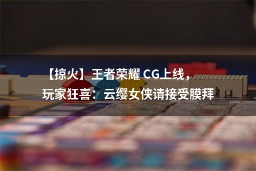 【掠火】王者荣耀 CG上线，玩家狂喜：云缨女侠请接受膜拜