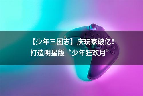 【少年三国志】庆玩家破亿！ 打造明星版“少年狂欢月”