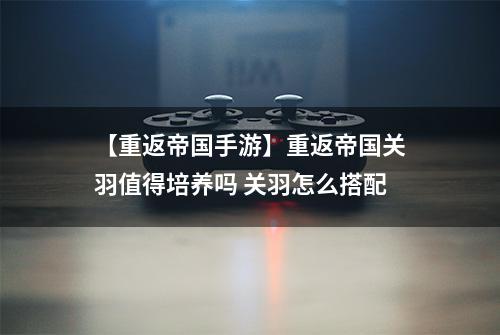 【重返帝国手游】重返帝国关羽值得培养吗 关羽怎么搭配