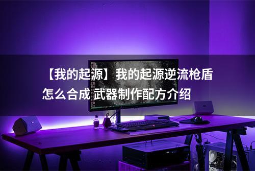 【我的起源】我的起源逆流枪盾怎么合成 武器制作配方介绍