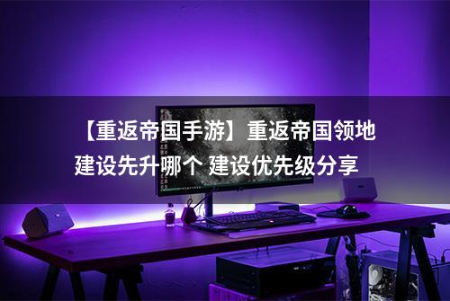 【重返帝国手游】重返帝国领地建设先升哪个 建设优先级分享