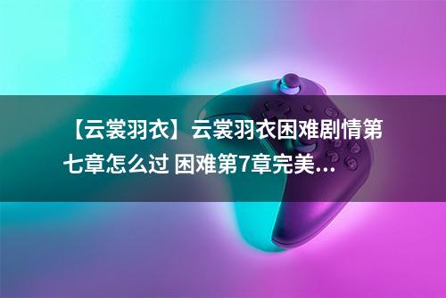 【云裳羽衣】云裳羽衣困难剧情第七章怎么过 困难第7章完美攻略