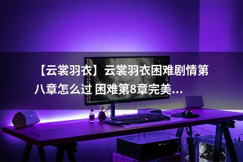 【云裳羽衣】云裳羽衣困难剧情第八章怎么过 困难第8章完美攻略