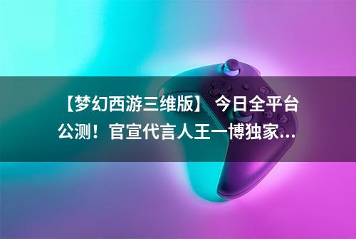 【梦幻西游三维版】 今日全平台公测！官宣代言人王一博独家营业
