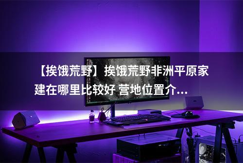 【挨饿荒野】挨饿荒野非洲平原家建在哪里比较好 营地位置介绍攻略
