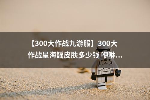 【300大作战九游服】300大作战星海鳐皮肤多少钱 咿咻皮肤星海鳐获得方法