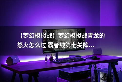 【梦幻模拟战】梦幻模拟战青龙的怒火怎么过 霸者线第七关阵容打法攻略