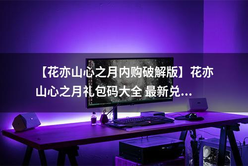【花亦山心之月内购破解版】花亦山心之月礼包码大全 最新兑换码汇总一览