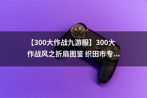 【300大作战九游服】300大作战风之折扇图鉴 织田市专属神器风之折扇属性介绍