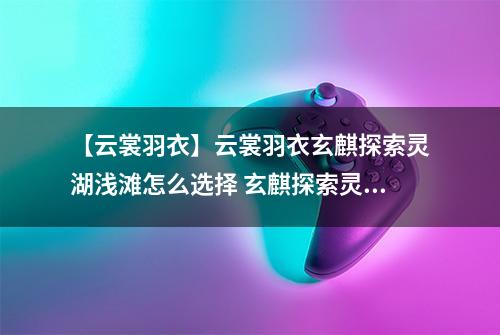 【云裳羽衣】云裳羽衣玄麒探索灵湖浅滩怎么选择 玄麒探索灵湖浅滩选择攻略