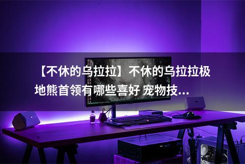 【不休的乌拉拉】不休的乌拉拉极地熊首领有哪些喜好 宠物技能属性数据图鉴