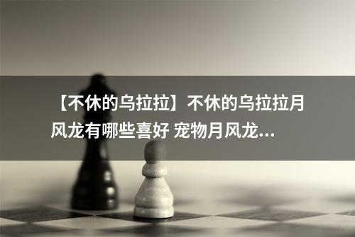 【不休的乌拉拉】不休的乌拉拉月风龙有哪些喜好 宠物月风龙技能属性数据图鉴