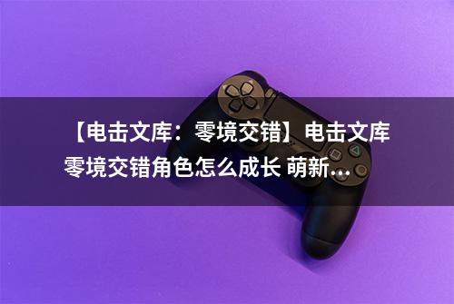【电击文库：零境交错】电击文库零境交错角色怎么成长 萌新角色快速进阶介绍